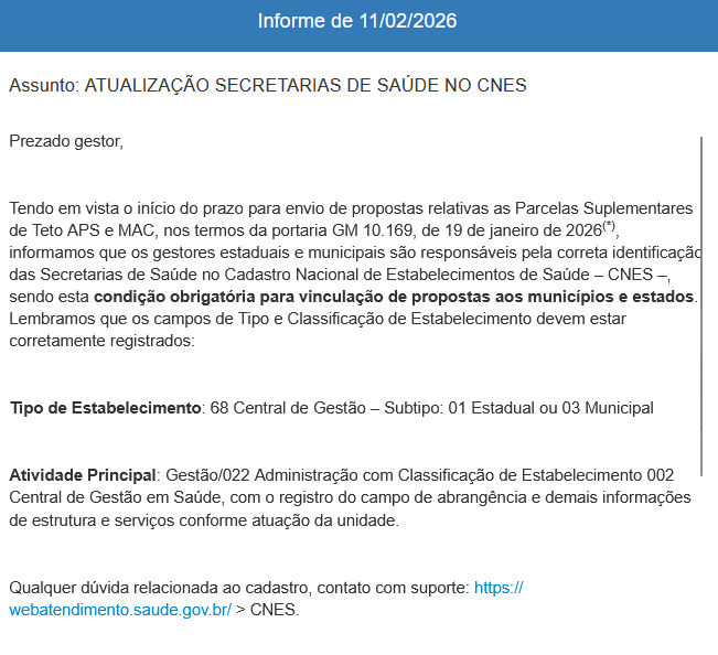 endo em vista o início do prazo para envio de propostas relativas as Parcelas Suplementares de Teto APS e MAC, nos termos da portaria GM 10.169, de 19 de janeiro de 2026(*), informamos que os gestores estaduais e municipais são responsáveis pela correta identificação das Secretarias de Saúde no Cadastro Nacional de Estabelecimentos de Saúde – CNES –, sendo esta condição obrigatória para vinculação de propostas aos municípios e estados. Lembramos que os campos de Tipo e Classificação de Estabelecimento devem estar corretamente registrados:

Tipo de Estabelecimento: 68 Central de Gestão – Subtipo: 01 Estadual ou 03 Municipal

Atividade Principal: Gestão/022 Administração com Classificação de Estabelecimento 002 Central de Gestão em Saúde, com o registro do campo de abrangência e demais informações de estrutura e serviços conforme atuação da unidade.